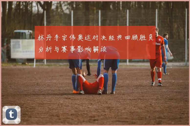林丹李宗伟奥运对决经典回顾胜负分析与赛事影响解读