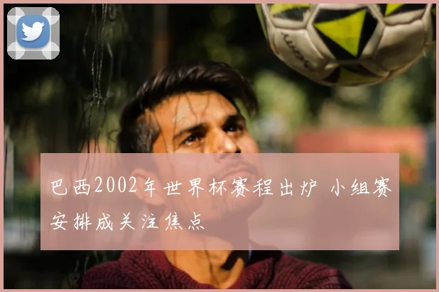 巴西2002年世界杯赛程出炉 小组赛安排成关注焦点