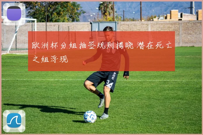 欧洲杯分组抽签规则揭晓 潜在死亡之组浮现