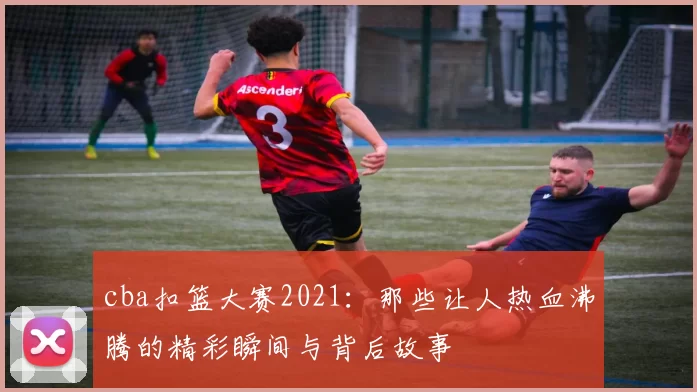 cba扣篮大赛2021：那些让人热血沸腾的精彩瞬间与背后故事