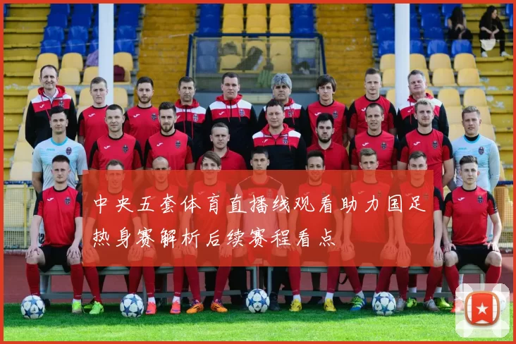 中央五套体育直播线观看助力国足热身赛解析后续赛程看点