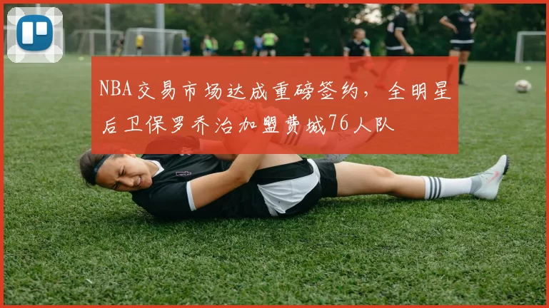 NBA交易市场达成重磅签约，全明星后卫保罗乔治加盟费城76人队