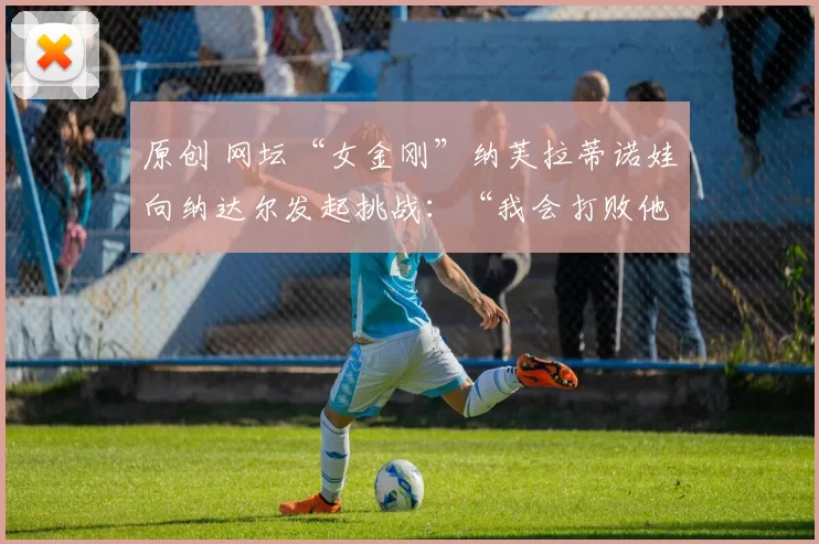 原创 网坛“女金刚”纳芙拉蒂诺娃向纳达尔发起挑战：“我会打败他”