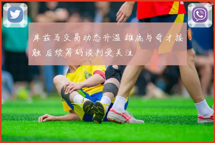 库兹马交易动态升温 雄鹿与奇才接触 后续筹码谈判受关注