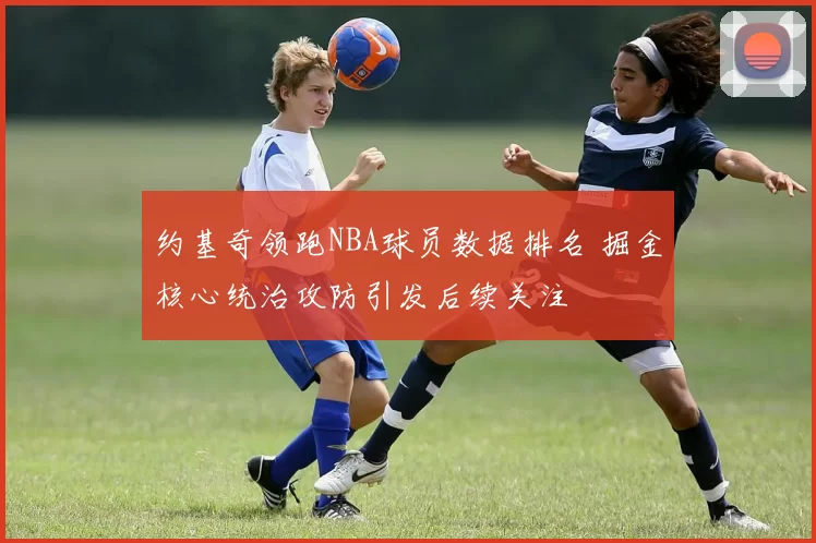 约基奇领跑NBA球员数据排名 掘金核心统治攻防引发后续关注