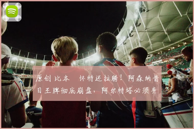 原创 比本・怀特还拉胯！阿森纳昔日王牌彻底崩盘，阿尔特塔必须弃用