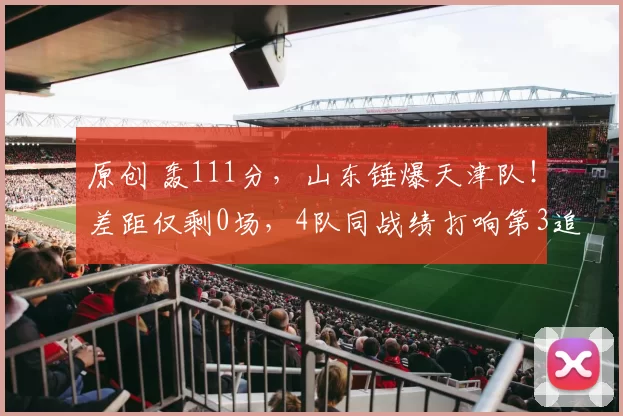 原创 轰111分，山东锤爆天津队！差距仅剩0场，4队同战绩打响第3追逐战