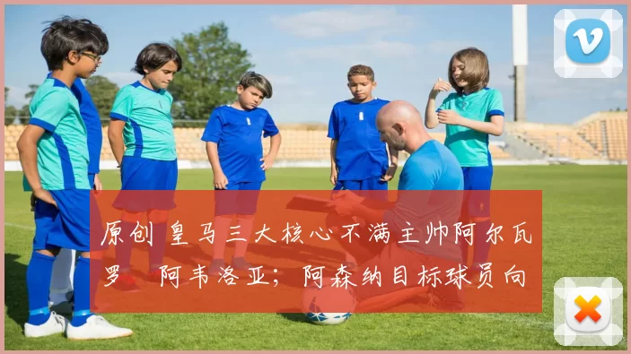 原创 皇马三大核心不满主帅阿尔瓦罗・阿韦洛亚；阿森纳目标球员向球队下达 “离队最后通牒”