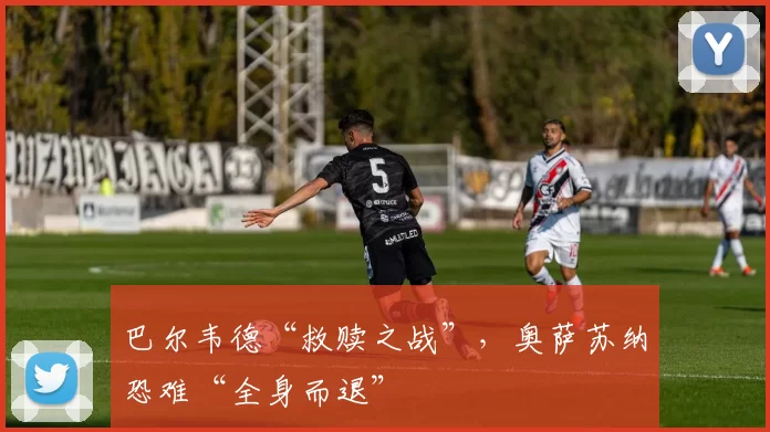 巴尔韦德“救赎之战”，奥萨苏纳恐难“全身而退”