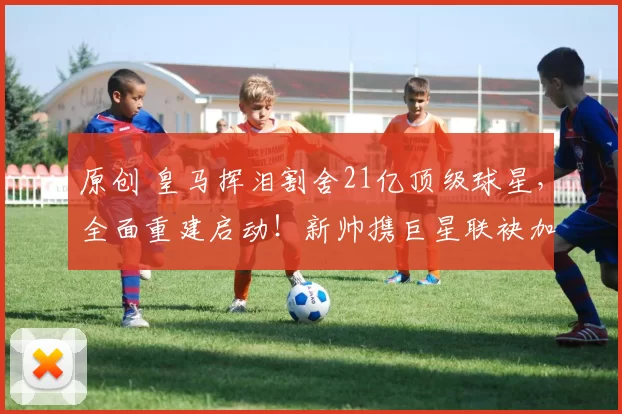 原创 皇马挥泪割舍21亿顶级球星，全面重建启动！新帅携巨星联袂加盟