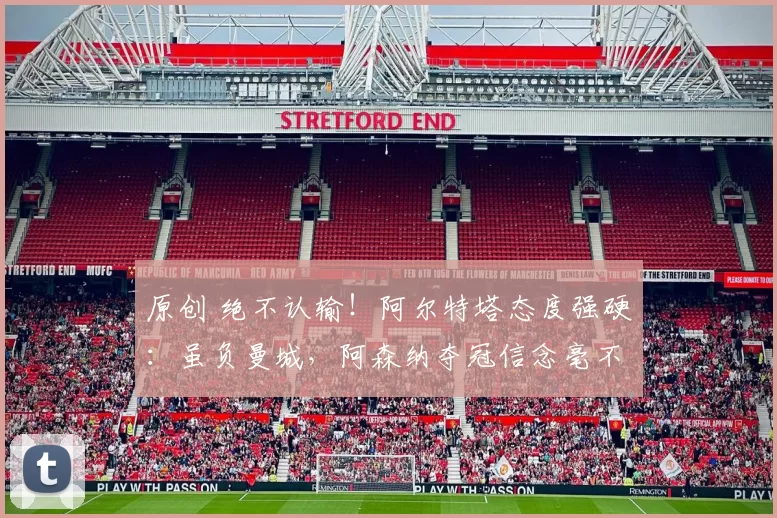 原创 绝不认输！阿尔特塔态度强硬：虽负曼城，阿森纳夺冠信念毫不动摇