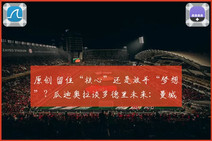 原创 留住“核心”还是放手“梦想”？瓜迪奥拉谈罗德里未来：曼城想续约，但也懂皇马