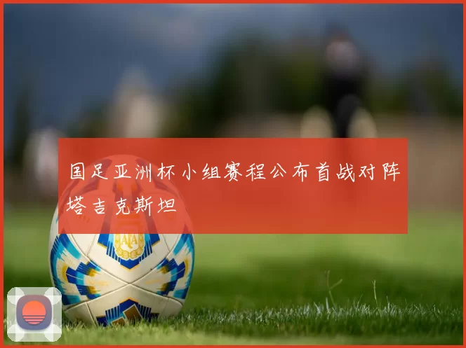 国足亚洲杯小组赛程公布首战对阵塔吉克斯坦