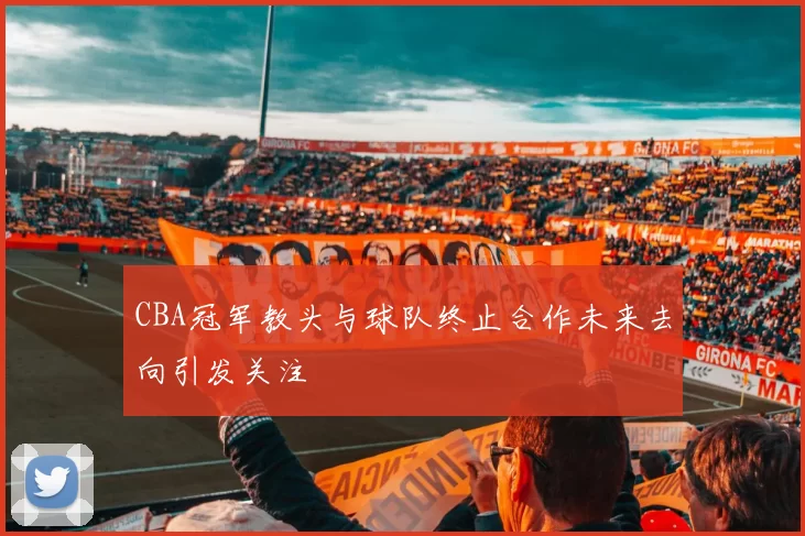 CBA冠军教头与球队终止合作未来去向引发关注