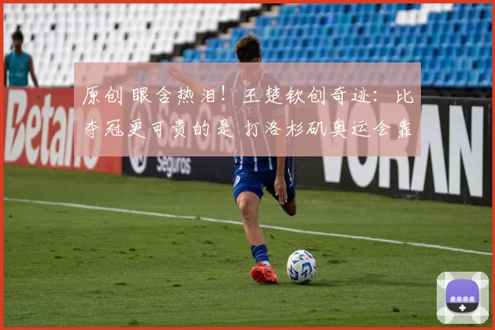 原创 眼含热泪！王楚钦创奇迹：比夺冠更可贵的是 打洛杉矶奥运会靠得住