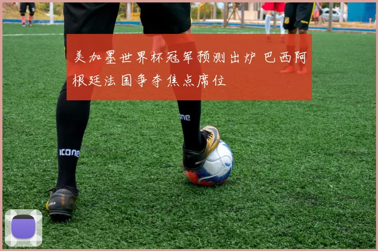 美加墨世界杯冠军预测出炉 巴西阿根廷法国争夺焦点席位
