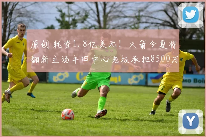 原创 耗资1.8亿美元！火箭今夏将翻新主场丰田中心老板承担8500万