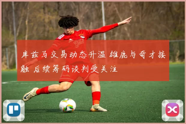 库兹马交易动态升温 雄鹿与奇才接触 后续筹码谈判受关注