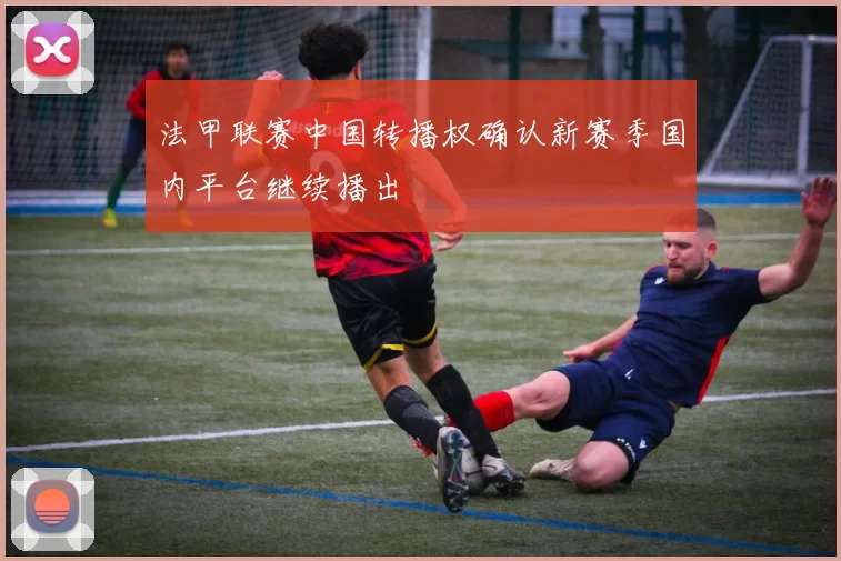 法甲联赛中国转播权确认新赛季国内平台继续播出