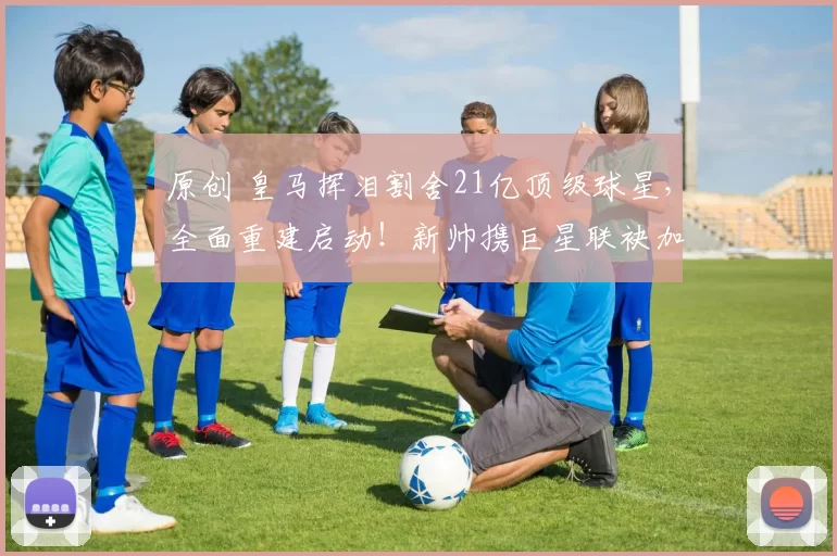 原创 皇马挥泪割舍21亿顶级球星，全面重建启动！新帅携巨星联袂加盟