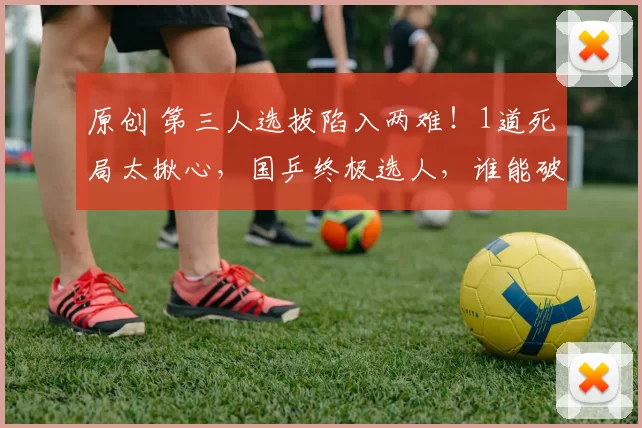 原创 第三人选拔陷入两难！1道死局太揪心，国乒终极选人，谁能破局？