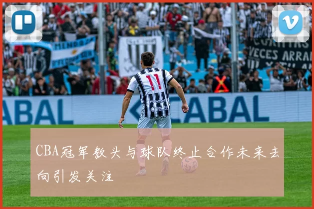 CBA冠军教头与球队终止合作未来去向引发关注