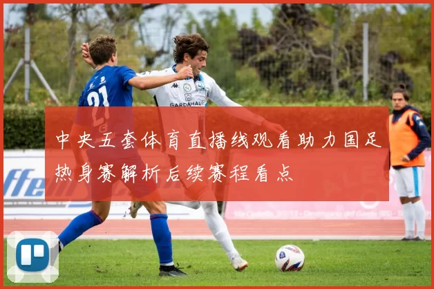 中央五套体育直播线观看助力国足热身赛解析后续赛程看点