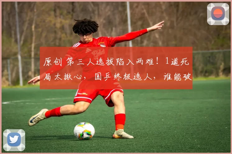 原创 第三人选拔陷入两难！1道死局太揪心，国乒终极选人，谁能破局？