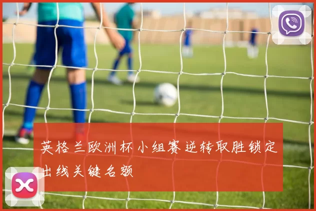 英格兰欧洲杯小组赛逆转取胜锁定出线关键名额