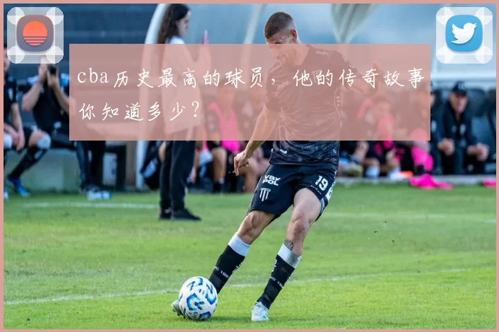 cba历史最高的球员，他的传奇故事你知道多少？