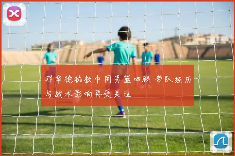 邓华德执教中国男篮回顾 带队经历与战术影响再受关注