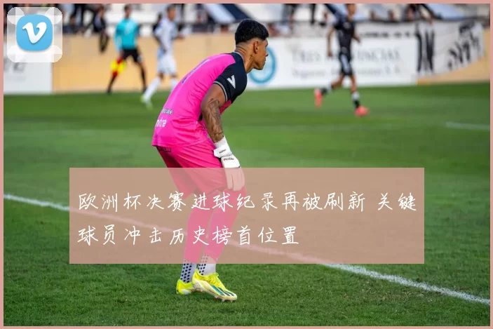 欧洲杯决赛进球纪录再被刷新 关键球员冲击历史榜首位置